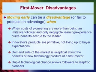6-49
First-Mover Disadvantages
 Moving early can be a disadvantage (or fail to
produce an advantage) when
 When costs of pioneering are more than being an
imitative follower and only negligible learning/experience
curve benefits accrue to the leader
 Innovator’s products are primitive, not living up to buyer
expectations
 Demand side of the market is skeptical about the
benefits of new technology/product of a first-mover
 Rapid technological change allows followers to leapfrog
pioneers
 