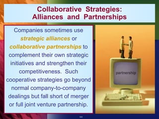 6-6
Companies sometimes use
strategic alliances or
collaborative partnerships to
complement their own strategic
initiatives and strengthen their
competitiveness. Such
cooperative strategies go beyond
normal company-to-company
dealings but fall short of merger
or full joint venture partnership.
Collaborative Strategies:
Alliances and Partnerships
 