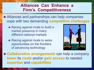 6-7
Alliances Can Enhance a
Firm’s Competitiveness
 Alliances and partnerships can help companies
cope with two demanding competitive challenges
 Racing against rivals to build a
market presence in many
different national markets
 Racing against rivals to seize
opportunities on the frontiers
of advancing technology
 Collaborative arrangements can help a company
lower its costs and/or gain access to needed
expertise and capabilities
 