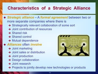 6-8
Characteristics of a Strategic Alliance
 Strategic alliance – A formal agreement between two or
more separate companies where there is
 Strategically relevant collaboration of some sort
 Joint contribution of resources
 Shared risk
 Shared control
 Mutual dependence
 Alliances often involve
 Joint marketing
 Joint sales or distribution
 Joint production
 Design collaboration
 Joint research
 Projects to jointly develop new technologies or products
 