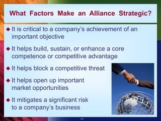 6-9
What Factors Make an Alliance Strategic?
 It is critical to a company’s achievement of an
important objective
 It helps build, sustain, or enhance a core
competence or competitive advantage
 It helps block a competitive threat
 It helps open up important
market opportunities
 It mitigates a significant risk
to a company’s business
 