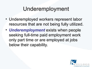 Underemployment Underemployed workers represent labor resources that are not being fully utilized. Underemployment   exists when people seeking full-time paid employment work only part time or are employed at jobs below their capability. 