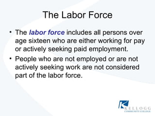 The Labor Force The  labor force  includes all persons over age sixteen who are either working for pay or actively seeking paid employment. People who are not employed or are not actively seeking work are not considered part of the labor force. 