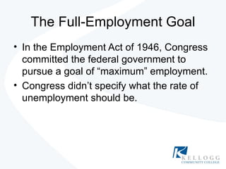 The Full-Employment Goal In the Employment Act of 1946, Congress committed the federal government to pursue a goal of “maximum” employment. Congress didn’t specify what the rate of unemployment should be. 