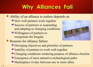 6-10
Why Alliances FailWhy Alliances Fail
 Ability of an alliance to endure depends on
 How well partners work together
 Success of partners in responding
and adapting to changing conditions
 Willingness of partners to
renegotiate the bargain
 Reasons for alliance failure
 Diverging objectives and priorities of partners
 Inability of partners to work well together
 Changing conditions rendering purpose of alliance obsolete
 Emergence of more attractive technological paths
 Marketplace rivalry between one or more allies
 