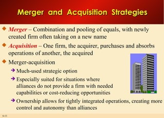 6-11
Merger and Acquisition StrategiesMerger and Acquisition Strategies
 Merger – Combination and pooling of equals, with newly
created firm often taking on a new name
 Acquisition – One firm, the acquirer, purchases and absorbs
operations of another, the acquired
 Merger-acquisition
 Much-used strategic option
 Especially suited for situations where
alliances do not provide a firm with needed
capabilities or cost-reducing opportunities
 Ownership allows for tightly integrated operations, creating more
control and autonomy than alliances
 