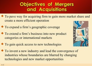 6-12
Objectives of MergersObjectives of Mergers
and Acquisitionsand Acquisitions
 To pave way for acquiring firm to gain more market share and
create a more efficient operation
 To expand a firm’s geographic coverage
 To extend a firm’s business into new product
categories or international markets
 To gain quick access to new technologies
 To invent a new industry and lead the convergence of
industries whose boundaries are blurred by changing
technologies and new market opportunities
 