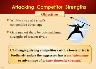 6-25
Objectives
Attacking Competitor StrengthsAttacking Competitor Strengths
Challenging strong competitors with a lower price is
foolhardy unless the aggressor has a cost advantage
or advantage of greater financial strength!
 Whittle away at a rival’s
competitive advantage
 Gain market share by out-matching
strengths of weaker rivals
 