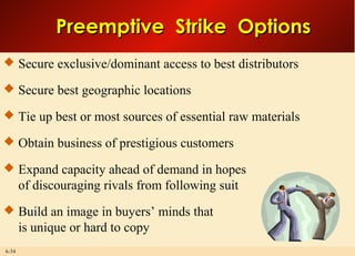 6-34
Preemptive Strike OptionsPreemptive Strike Options
 Secure exclusive/dominant access to best distributors
 Secure best geographic locations
 Tie up best or most sources of essential raw materials
 Obtain business of prestigious customers
 Expand capacity ahead of demand in hopes
of discouraging rivals from following suit
 Build an image in buyers’ minds that
is unique or hard to copy
 