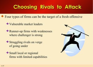 6-35
Choosing Rivals to AttackChoosing Rivals to Attack
 Four types of firms can be the target of a fresh offensive
 Vulnerable market leaders
 Runner-up firms with weaknesses
where challenger is strong
 Struggling rivals on verge
of going under
 Small local or regional
firms with limited capabilities
 