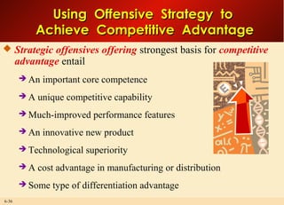 6-36
Using Offensive Strategy toUsing Offensive Strategy to
Achieve Competitive AdvantageAchieve Competitive Advantage
 Strategic offensives offering strongest basis for competitive
advantage entail
 An important core competence
 A unique competitive capability
 Much-improved performance features
 An innovative new product
 Technological superiority
 A cost advantage in manufacturing or distribution
 Some type of differentiation advantage
 