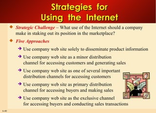 6-40
Strategies forStrategies for
Using the InternetUsing the Internet
 Strategic Challenge – What use of the Internet should a company
make in staking out its position in the marketplace?
 Five Approaches
 Use company web site solely to disseminate product information
 Use company web site as a minor distribution
channel for accessing customers and generating sales
 Use company web site as one of several important
distribution channels for accessing customers
 Use company web site as primary distribution
channel for accessing buyers and making sales
 Use company web site as the exclusive channel
for accessing buyers and conducting sales transactions
 