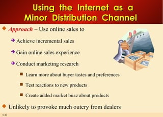 6-42
Using the Internet as aUsing the Internet as a
Minor Distribution ChannelMinor Distribution Channel
 Approach – Use online sales to
 Achieve incremental sales
 Gain online sales experience
 Conduct marketing research
 Learn more about buyer tastes and preferences
 Test reactions to new products
 Create added market buzz about products
 Unlikely to provoke much outcry from dealers
 