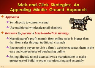 6-43
Brick-and-Click Strategies: AnBrick-and-Click Strategies: An
Appealing Middle Ground ApproachAppealing Middle Ground Approach
 Approach
 Sell directly to consumers and
 Use traditional wholesale/retail channels
 Reasons to pursue a brick-and-click strategy
 Manufacturer’s profit margin from online sales is bigger than
that from sales through traditional channels
 Encouraging buyers to visit a firm’s website educates them to the
ease and convenience of purchasing online
 Selling directly to end users allows a manufacturer to make
greater use of build-to-order manufacturing and assembly
 