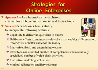6-44
Strategies forStrategies for
Online EnterprisesOnline Enterprises
 Approach – Use Internet as the exclusive
channel for all buyer-seller contact and transactions
 Success depends on a firm’s ability
to incorporate following features
 Capability to deliver unique value to buyers
 Deliberate efforts to engineer a value chain that enables differentiation,
lower costs, or better value for the money
 Innovative, fresh, and entertaining website
 Clear focus on a limited number of competencies and a relatively
specialized number of value chain activities
 Innovative marketing techniques
 Minimal reliance on ancillary revenues
 