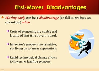 6-47
First-Mover DisadvantagesFirst-Mover Disadvantages
 Moving early can be a disadvantage (or fail to produce an
advantage) when
 Costs of pioneering are sizable and
loyalty of first time buyers is weak
 Innovator’s products are primitive,
not living up to buyer expectations
 Rapid technological change allows
followers to leapfrog pioneers
 
