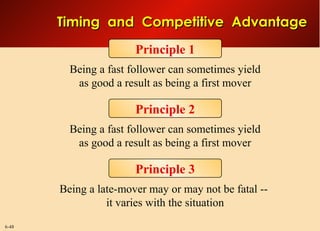 6-48
Principle 1
Being a fast follower can sometimes yield
as good a result as being a first mover
Principle 2
Being a late-mover may or may not be fatal --
it varies with the situation
Principle 3
Being a fast follower can sometimes yield
as good a result as being a first mover
Timing and Competitive AdvantageTiming and Competitive Advantage
 