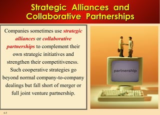 6-5
Strategic Alliances andStrategic Alliances and
Collaborative PartnershipsCollaborative Partnerships
Companies sometimes use strategic
alliances or collaborative
partnerships to complement their
own strategic initiatives and
strengthen their competitiveness.
Such cooperative strategies go
beyond normal company-to-company
dealings but fall short of merger or
full joint venture partnership.
 
