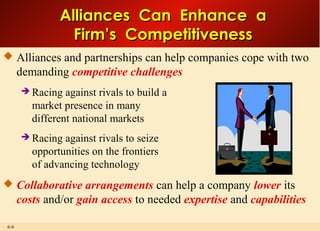 6-6
Alliances Can Enhance aAlliances Can Enhance a
Firm’s CompetitivenessFirm’s Competitiveness
 Alliances and partnerships can help companies cope with two
demanding competitive challenges
 Racing against rivals to build a
market presence in many
different national markets
 Racing against rivals to seize
opportunities on the frontiers
of advancing technology
 Collaborative arrangements can help a company lower its
costs and/or gain access to needed expertise and capabilities
 