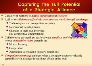 6-7
Capturing the Full PotentialCapturing the Full Potential
of a Strategic Allianceof a Strategic Alliance
 Capacity of partners to defuse organizational frictions
 Ability to collaborate effectively over time and work through challenges
 Technological and competitive surprises
 New market developments
 Changes in their own priorities
and competitive circumstances
 Collaborative partnerships nearly always entail an evolving relationship
whose competitive value depends on
 Mutual learning
 Cooperation
 Adaptation to changing industry conditions
 Competitive advantage emerges when a company acquires valuable
capabilities via alliances it could not obtain on its own
 