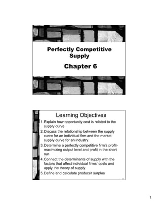 1
Perfectly Competitive
Supply
Chapter 6
Copyright © 2013 by The McGraw-Hill Companies, Inc. All rights reserved.McGraw-Hill/Irwin
6-2
Learning Objectives
1.Explain how opportunity cost is related to the
supply curve
2.Discuss the relationship between the supply
curve for an individual firm and the market
supply curve for an industry
3.Determine a perfectly competitive firm’s profit-
maximizing output level and profit in the short
run
4.Connect the determinants of supply with the
factors that affect individual firms’ costs and
apply the theory of supply
5.Define and calculate producer surplus
 