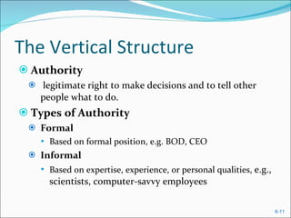 The Vertical Structure Authority legitimate right to make decisions and to tell other people what to do. Types of Authority Formal  Based on formal position, e.g. BOD, CEO Informal  Based on expertise, experience, or personal qualities,  e.g., scientists, computer-savvy employees 