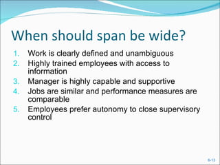 When should span be wide? Work is clearly defined and unambiguous Highly trained employees with access to information Manager is highly capable and supportive Jobs are similar and performance measures are comparable Employees prefer autonomy to close supervisory control 