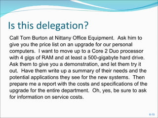 Is this delegation? Call Tom Burton at Nittany Office Equipment.  Ask him to give you the price list on an upgrade for our personal computers.  I want to move up to a Core 2 Duo processor with 4 gigs of RAM and at least a 500-gigabyte hard drive. Ask them to give you a demonstration, and let them try it out.  Have them write up a summary of their needs and the potential applications they see for the new systems.  Then prepare me a report with the costs and specifications of the upgrade for the entire department.  Oh, yes, be sure to ask for information on service costs. 