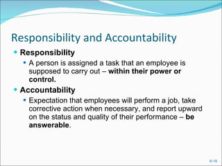 Responsibility and Accountability Responsibility A person is assigned a task that an employee is supposed to carry out –  within their power or control. Accountability Expectation that employees will perform a job, take corrective action when necessary, and report upward on the status and quality of their performance –  be answerable . 