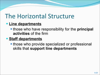 The Horizontal Structure Line departments those who have responsibility for the  principal activities  of the firm Staff departments those who provide specialized or professional skills that  support line departments 