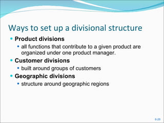 Ways to set up a divisional structure Product divisions all functions that contribute to a given product are organized under one product manager. Customer divisions built around groups of customers Geographic divisions structure around geographic regions  