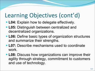 Learning Objectives (cont’d) L04:  Explain how to delegate effectively. L05:  Distinguish between centralized and decentralized organizations. L06:  Define basic types of organization structures and summarize their strengths. L07:  Describe mechanisms used to coordinate work. L08:  Discuss how organizations can improve their agility through strategy, commitment to customers and use of technology. 
