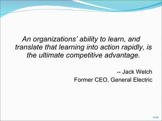 An organizations’ ability to learn, and translate that learning into action rapidly, is the ultimate competitive advantage. -- Jack Welch Former CEO, General Electric 