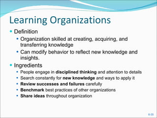 Learning Organizations Definition Organization skilled at creating, acquiring, and transferring knowledge Can modify behavior to reflect new knowledge and insights. Ingredients People engage in  disciplined thinking  and attention to details Search constantly for  new knowledge  and ways to apply it Review successes and failures  carefully Benchmark  best practices of other organizations Share ideas  throughout organization 