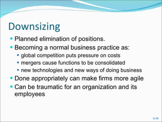 Downsizing Planned elimination of positions. Becoming a normal business practice as: global competition puts pressure on costs mergers cause functions to be consolidated new technologies and new ways of doing business Done appropriately can make firms more agile Can be traumatic for an organization and its employees 
