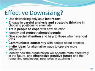 Effective Downsizing? Use downsizing only as a  last resort Engage in  careful analysis and strategic thinking  in choosing positions to eliminate Train people to cope  with new situation Identify and  protect talented people Give  special attention  and help to those who have  lost jobs Communicate constantly  with people about process Invite ideas  for alternative ways to operate more efficiently Identify how the organization will operate more effectively in the future, and  emphasize positive future  and the remaining employees’ new roles in attaining it 
