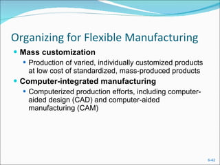 Organizing for Flexible Manufacturing Mass customization Production of varied, individually customized products at low cost of standardized, mass-produced products Computer-integrated manufacturing  Computerized production efforts, including computer-aided design (CAD) and computer-aided manufacturing (CAM) 