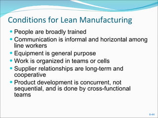 Conditions for Lean Manufacturing People are broadly trained Communication is informal and horizontal among line workers Equipment is general purpose Work is organized in teams or cells Supplier relationships are long-term and cooperative Product development is concurrent, not sequential, and is done by cross-functional teams 