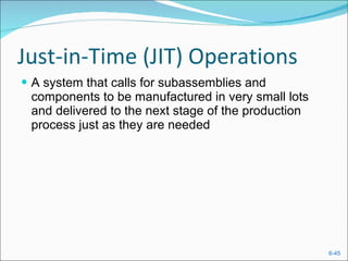 Just-in-Time (JIT) Operations A system that calls for subassemblies and components to be manufactured in very small lots and delivered to the next stage of the production process just as they are needed 