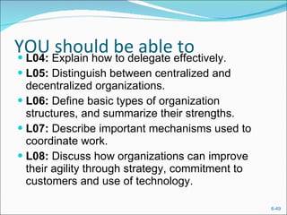 YOU should be able to L04:  Explain how to delegate effectively. L05:  Distinguish between centralized and decentralized organizations. L06:  Define basic types of organization structures, and summarize their strengths. L07:  Describe important mechanisms used to coordinate work. L08:  Discuss how organizations can improve their agility through strategy, commitment to customers and use of technology. 