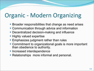 Organic - Modern Organizing Broader responsibilities that change as need arises Communication through advice and information Decentralized decision-making and influence Highly valued expertise  Emphasizes judgment rather than rules Commitment to organizational goals is more important than obedience to authority. Increased interdependence  Relationships  more informal and personal. 
