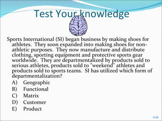 Test Your knowledge Sports International (SI) began business by making shoes for athletes.  They soon expanded into making shoes for non-athletic purposes.  They now manufacture and distribute clothing, sporting equipment and protective sports gear worldwide.  They are departmentalized by products sold to serious athletes, products sold to "weekend" athletes and products sold to sports teams.  SI has utilized which form of departmentalization?  A) Geographic  B) Functional  C) Matrix  D) Customer  E) Product  