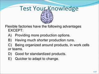 Test Your Knowledge Flexible factories have the following advantages EXCEPT:  A) Providing more production options.  B) Having much shorter production runs.  C) Being organized around products, in work cells or teams.  D) Good for standardized products.  E) Quicker to adapt to change. 