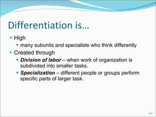 Differentiation is… High  many subunits and specialists who think differently Created through Division of labor  – when work of organization is subdivided into smaller tasks. Specialization  – different people or groups perform specific parts of larger task. 