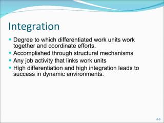 Integration Degree to which differentiated work units work together and coordinate efforts. Accomplished through structural mechanisms Any job activity that links work units High differentiation and high integration leads to success in dynamic environments. 