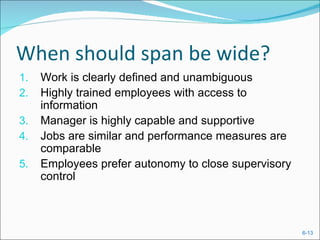 When should span be wide?
1.   Work is clearly defined and unambiguous
2.   Highly trained employees with access to
     information
3.   Manager is highly capable and supportive
4.   Jobs are similar and performance measures are
     comparable
5.   Employees prefer autonomy to close supervisory
     control



                                                      6-13
 