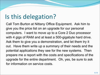 Is this delegation?
Call Tom Burton at Nittany Office Equipment. Ask him to
give you the price list on an upgrade for our personal
computers. I want to move up to a Core 2 Duo processor
with 4 gigs of RAM and at least a 500-gigabyte hard drive.
Ask them to give you a demonstration, and let them try it
out. Have them write up a summary of their needs and the
potential applications they see for the new systems. Then
prepare me a report with the costs and specifications of the
upgrade for the entire department. Oh, yes, be sure to ask
for information on service costs.

                                                               6-15
 