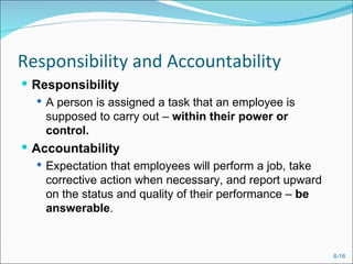 Responsibility and Accountability
 Responsibility
    A person is assigned a task that an employee is
     supposed to carry out – within their power or
     control.
 Accountability
   Expectation that employees will perform a job, take
    corrective action when necessary, and report upward
    on the status and quality of their performance – be
    answerable.


                                                          6-16
 