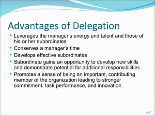 Advantages of Delegation
 Leverages the manager’s energy and talent and those of
    his or her subordinates
   Conserves a manager’s time
   Develops effective subordinates
   Subordinate gains an opportunity to develop new skills
    and demonstrate potential for additional responsibilities
   Promotes a sense of being an important, contributing
    member of the organization leading to stronger
    commitment, task performance, and innovation.




                                                                6-17
 