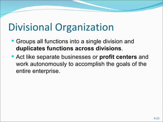 Divisional Organization
 Groups all functions into a single division and
  duplicates functions across divisions.
 Act like separate businesses or profit centers and
  work autonomously to accomplish the goals of the
  entire enterprise.




                                                       6-23
 